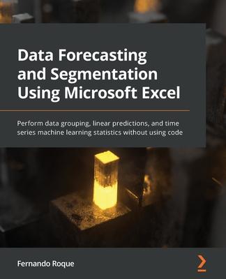 Data Forecasting and Segmentation Using Microsoft Excel: Perform data grouping, linear predictions, and time series machine learning statistics withou