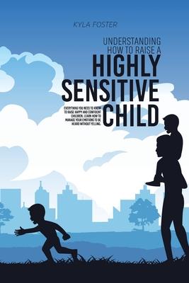 Understanding How To Raise A Highly Sensitive Child: Everything You Need To Know To Raise Happy And Confident Children, Learn How To Manage Your Emoti