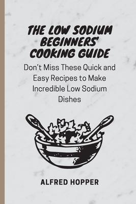 The Low Sodium Beginners' Cooking Guide: Don't Miss These Quick and Easy Recipes to Make Incredible Low Sodium Dishes