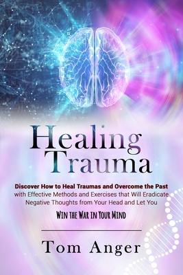 Healing Trauma: Discover how to Heal Traumas and Overcome the Past With Effective Methods and Exercises that will Eradicate Negative T