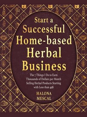 Start a Successful Home- Based Herbal Business: The 7 Things I Do to Earn Thousands of Dollars per Month Selling Herbal Products Starting with Less th