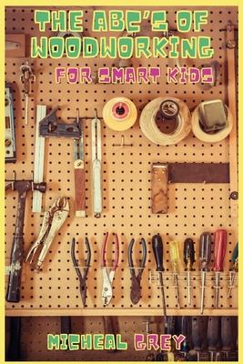 The ABC's of Woodworking for Smart Kids: Mind-blowing DIY Project Ideas to become a Little Master in Carving and Woodworking. A Beginners Guide to Lea