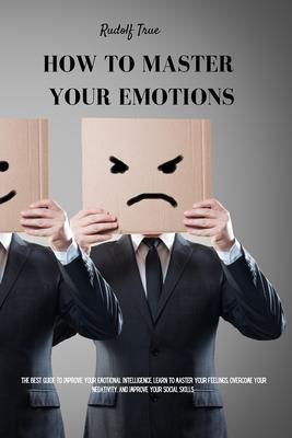 How to master your emotions: The Best Guide To Improve Your Emotional Intelligence. Learn To Master Your Feelings, Overcome Your Negativity, And Im