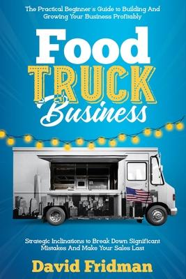 Food Truck Business: The Practical Beginner's Guide To Building And Growing Your Business Profitably. Strategic Inclinations To Break Down