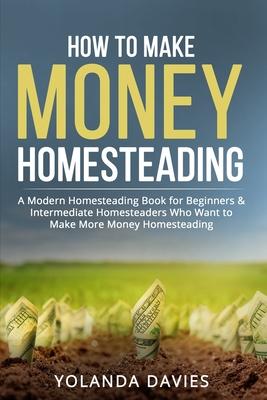 How to Make Money Homesteading: 1 How to Make Money Homesteading A Modern Homesteading Book for Beginners & Intermediate Homesteaders Who Want to Make