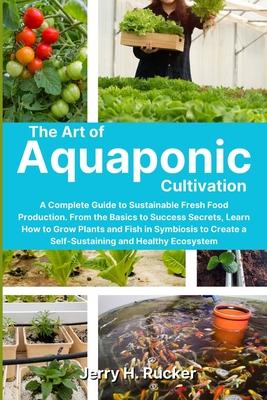 The Art of Aquaponic Cultivation: A Complete Guide to Sustainable Fresh Food Production. From the Basics to Success Secrets, Learn How to Grow Plants