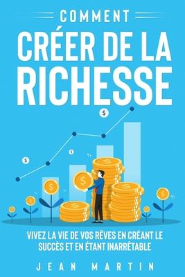 Comment crer de la richesse: Vivez la vie de vos rves en crant le succs et en tant inarrtable