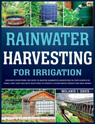 Rainwater Harvesting For Irrigation: Discover Everything You Need to Master Rainwater Harvesting in Your Garden or Farm Fast, Easy and Safe Solutions