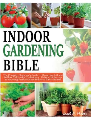 Indoor Gardening Bible: The Complete Beginner's Guide to Mastering Soil and Soilless Cultivation Techniques Unlock the Secrets to Growing Fres