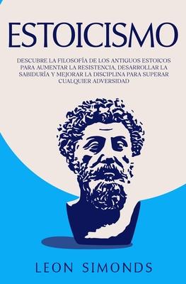 Estoicismo: Descubre la Filosofa de los Antiguos Estoicos para Aumentar la Resistencia, Desarrollar la Sabidura y Mejorar la Dis