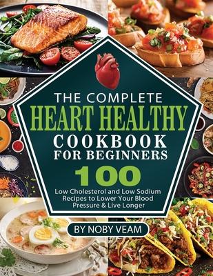 The Complete Heart Healthy Cookbook for Beginners: 100 Low Cholesterol and Low Sodium Recipes to Lower Your Blood Pressure & Live Longer