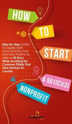 How to Start a 501(c)(3) Nonprofit: Step-By-Step Guide To Legally Start, Grow and Run Your Own Non Profit in as Little as 30 Days While Avoiding the C