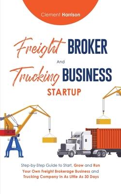 Freight Broker & Trucking Business Startup: Step-by-Step Guide to Start, Grow and Run Your Own Freight Brokerage & Trucking Company in as Little as 30