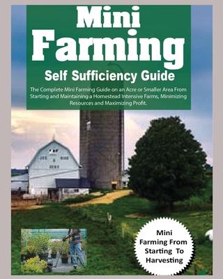 Mini Farming Self Sufficiency Guide: The Complete Mini Farming Guide on an Acre or Smaller Area From Starting and Maintaining a Homestead Intensive Fa