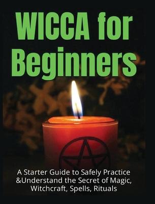 Wicca for Beginners: A Starter Guide to Safely Practice & Understand the Secret of Magic, Witchcraft, Spells and Rituals