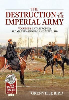 The Destruction of the Imperial Army: Volume 4: Catastrophe: Sedan, Strasbourg and Metz 1870