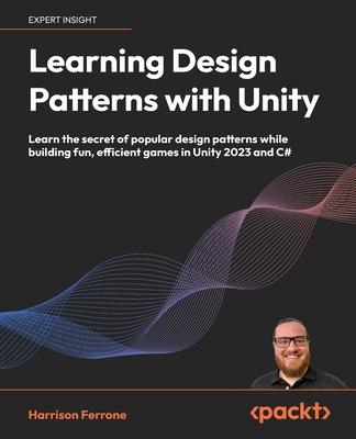 Learning Design Patterns with Unity: Learn the secret of popular design patterns while building fun, efficient games in Unity 2023 and C#