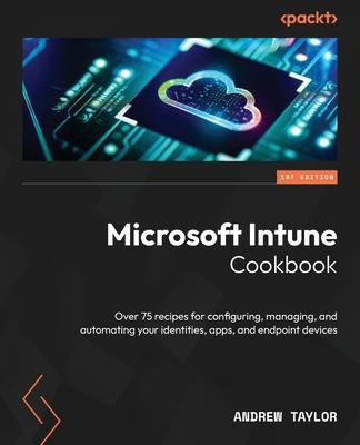 Microsoft Intune Cookbook: Over 75 recipes for configuring, managing, and automating your identities, apps, and endpoint devices