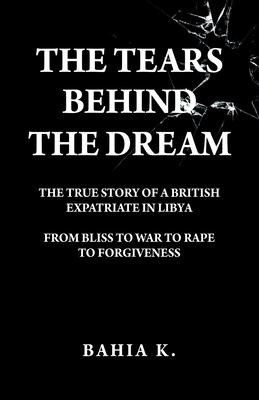 The Tears Behind The Dream: The True Story of a British Expatriate in Libya - From Bliss to War to Rape...