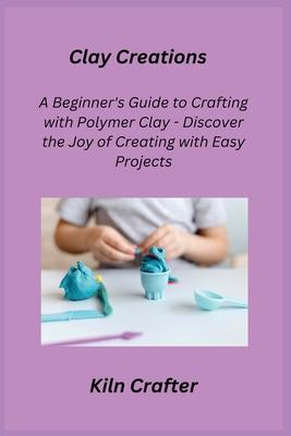 Clay Creations: A Beginner's Guide to Crafting with Polymer Clay - Discover the Joy of Creating with Easy Projects