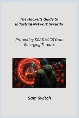 The Hacker's Guide to Industrial Network Security: Protecting SCADA/ICS from Emerging Threats