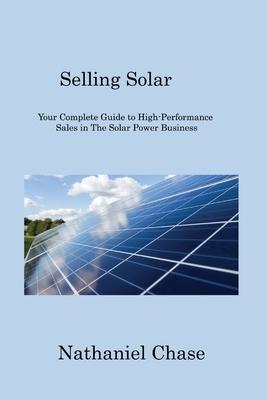 Selling Solar: Your Complete Guide to High-Performance Sales in The Solar Power Business