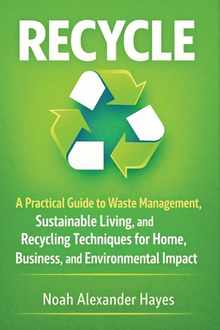 Recycle: A Practical Guide to Waste Management, Sustainable Living, and Recycling Techniques for Home, Business, and Environmental Impact