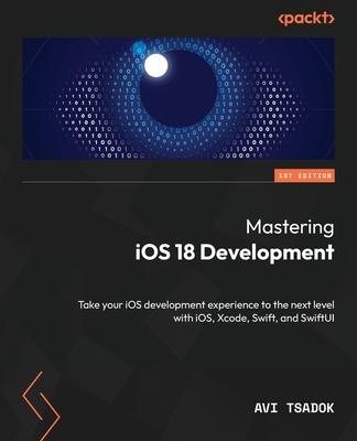 Mastering iOS 18 Development: Take your iOS development experience to the next level with iOS, Xcode, Swift, and SwiftUI