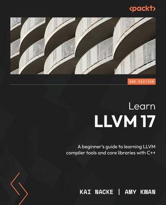 Learn LLVM 17 - Second Edition: A beginner's guide to learning LLVM compiler tools and core libraries with C++