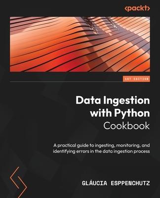 Data Ingestion with Python Cookbook: A practical guide to ingesting, monitoring, and identifying errors in the data ingestion process