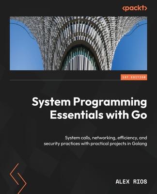 System Programming Essentials with Go: System calls, networking, efficiency, and security practices with practical projects in Golang