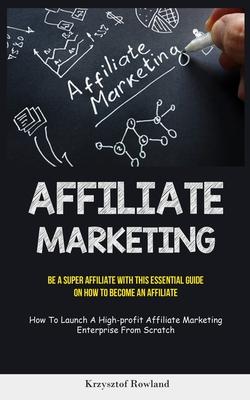 Affiliate Marketing: Be A Super Affiliate With This Essential Guide On How To Become An Affiliate (How To Launch A High-profit Affiliate Ma