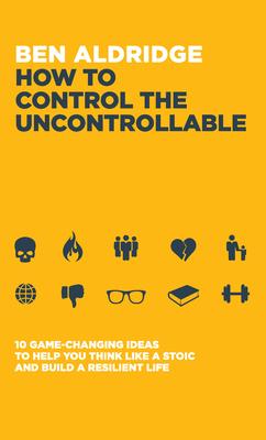 How to Control the Uncontrollable: 10 Game Changing Ideas to Help You Think Like a Stoic and Build a Resilient Life