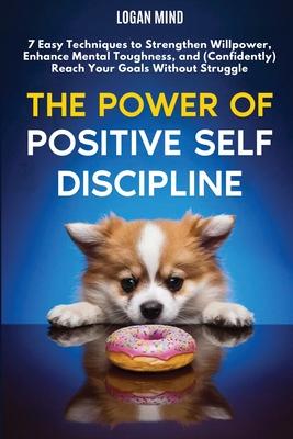 The Power of Positive Self-Discipline: 7 Easy Techniques to Strengthen Willpower, Enhance Mental Toughness, and (Confidently) Reach Your Goals Without