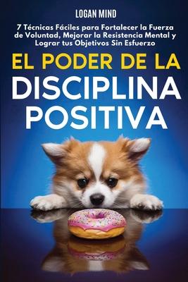 El Poder de la Disciplina Positiva: 7 Tcnicas Fciles para Fortalecer la Fuerza de Voluntad, Mejorar la Resistencia Mental y Lograr tus Objetivos Sin