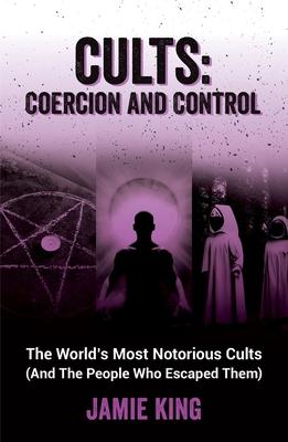 Cults: Coercion and Control: The World's Most Notorious Cults (and the People Who Escaped Them)