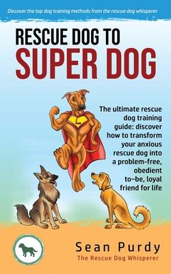 Rescue Dog To Super Dog: The ultimate rescue dog training guide: discover how to transform your anxious rescue dog into a problem free, obedien