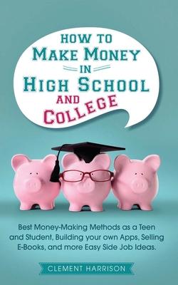 How to Make Money in High School and College: Best Money Making Methods as a Teen and Student, Building Your Own Apps, Selling E-books, and More Easy