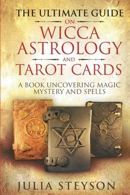 The Ultimate Guide on Wicca, Witchcraft, Astrology, and Tarot Cards: A Book Uncovering Magic, Mystery and Spells: A Bible on Witchcraft (New Age and D