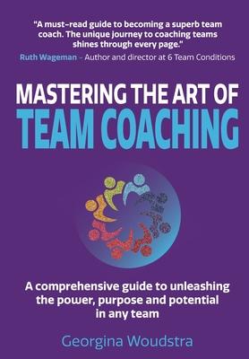 Mastering The Art of Team Coaching: A comprehensive guide to unleashing the power, purpose and potential in any team