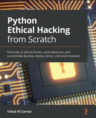 Python Ethical Hacking from Scratch: Think like an ethical hacker, avoid detection, and successfully develop, deploy, detect, and avoid malware