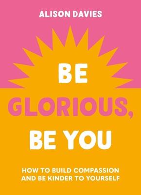 Be Glorious, Be You: How to Build Compassion and Be Kinder to Yourself