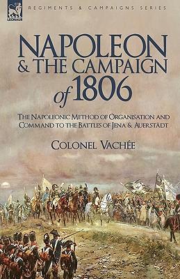 Napoleon and the Campaign of 1806: The Napoleonic Method of Organisation and Command to the Battles of Jena & Auerstadt