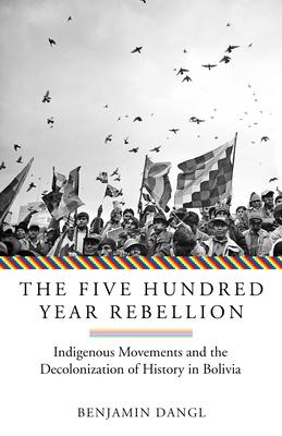 The Five Hundred Year Rebellion: Indigenous Movements and the Decolonization of History in Bolivia