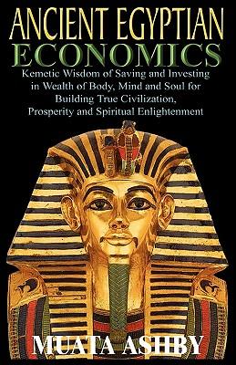 ANCIENT EGYPTIAN ECONOMICS Kemetic Wisdom of Saving and Investing in Wealth of Body, Mind, and Soul for Building True Civilization, Prosperity and Spi