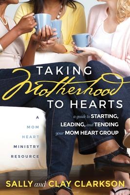 Taking Motherhood to Hearts: A Guide to Starting, Leading, and Tending Your Mom Heart Group