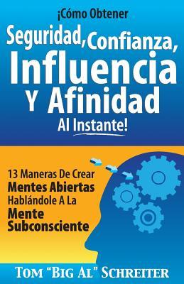 Cmo Obtener Seguridad, Confianza, Influencia Y Afinidad Al Instante!: 13 Maneras De Crear Mentes Abiertas Hablndole A La Mente Subconsciente