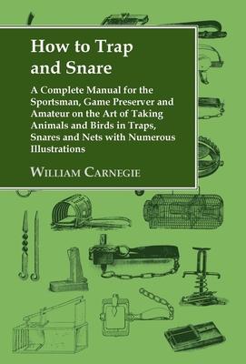 How to Trap and Snare: A Complete Manual for the Sportsman, Game Preserver and Amateur on the Art of Taking Animals and Birds in Traps, Snare