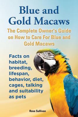 Blue and Gold Macaws, The Complete Owner's Guide on How to Care For Blue and Yellow Macaws, Facts on habitat, breeding, lifespan, behavior, diet, cage