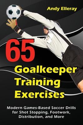 65 Goalkeeper Training Exercises: Modern Games-Based Soccer Drills for Shot Stopping, Footwork, Distribution, and More